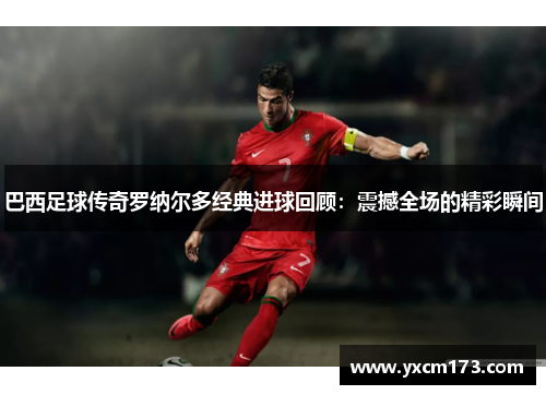 巴西足球传奇罗纳尔多经典进球回顾：震撼全场的精彩瞬间