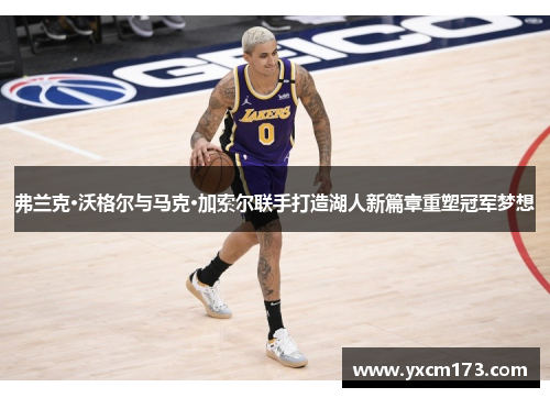 弗兰克·沃格尔与马克·加索尔联手打造湖人新篇章重塑冠军梦想