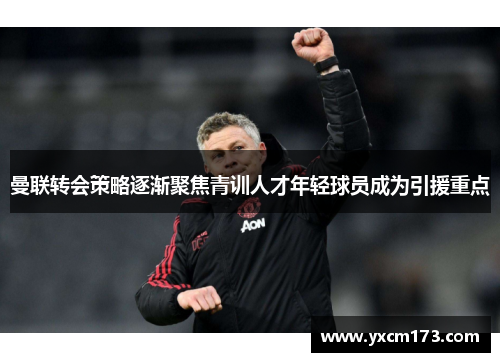 曼联转会策略逐渐聚焦青训人才年轻球员成为引援重点