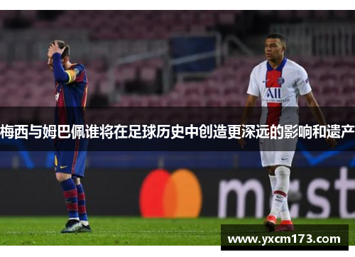 梅西与姆巴佩谁将在足球历史中创造更深远的影响和遗产