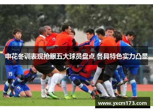 申花冬训表现抢眼五大球员盘点 各具特色实力凸显